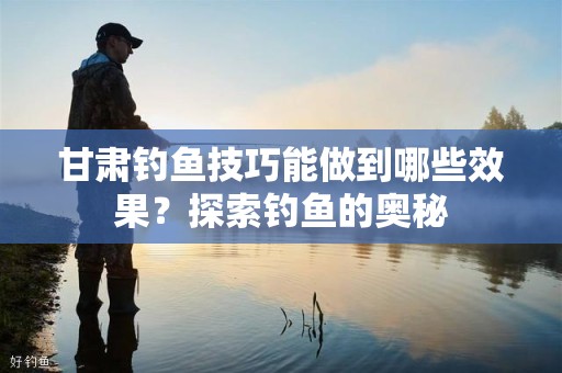 甘肃钓鱼技巧能做到哪些效果？探索钓鱼的奥秘