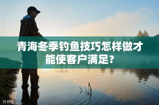青海冬季钓鱼技巧怎样做才能使客户满足？