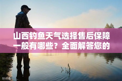 山西钓鱼天气选择售后保障一般有哪些？全面解答您的疑问