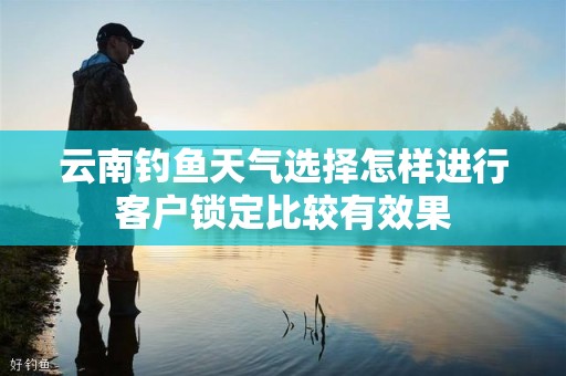 云南钓鱼天气选择怎样进行客户锁定比较有效果