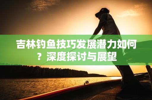 吉林钓鱼技巧发展潜力如何？深度探讨与展望