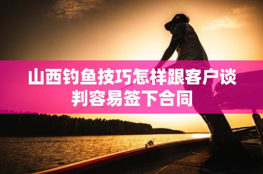 山西钓鱼技巧怎样跟客户谈判容易签下合同