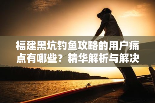 福建黑坑钓鱼攻略的用户痛点有哪些？精华解析与解决方案