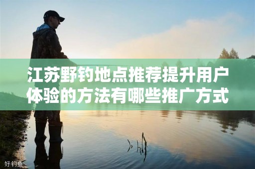 江苏野钓地点推荐提升用户体验的方法有哪些推广方式有哪些