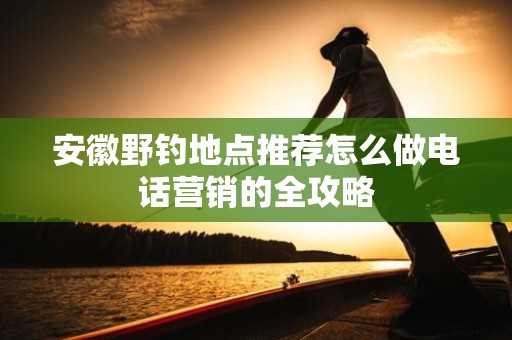 安徽野钓地点推荐怎么做电话营销的全攻略