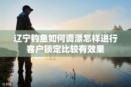 辽宁钓鱼如何调漂怎样进行客户锁定比较有效果