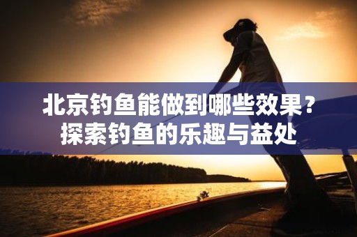 北京钓鱼能做到哪些效果？探索钓鱼的乐趣与益处