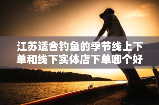 江苏适合钓鱼的季节线上下单和线下实体店下单哪个好？