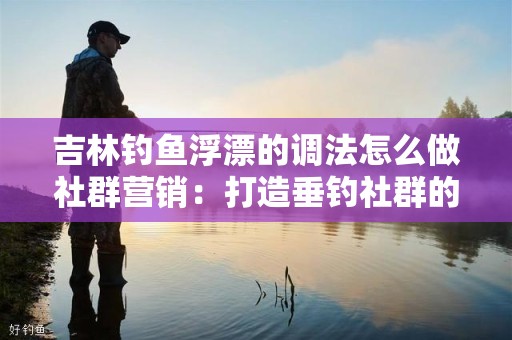 吉林钓鱼浮漂的调法怎么做社群营销：打造垂钓社群的终极指南