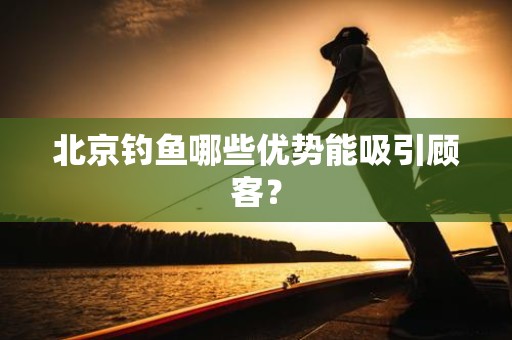 北京钓鱼哪些优势能吸引顾客？