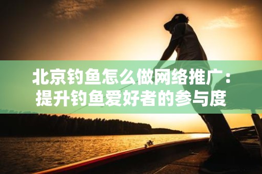北京钓鱼怎么做网络推广：提升钓鱼爱好者的参与度
