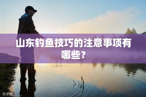 山东钓鱼技巧的注意事项有哪些？