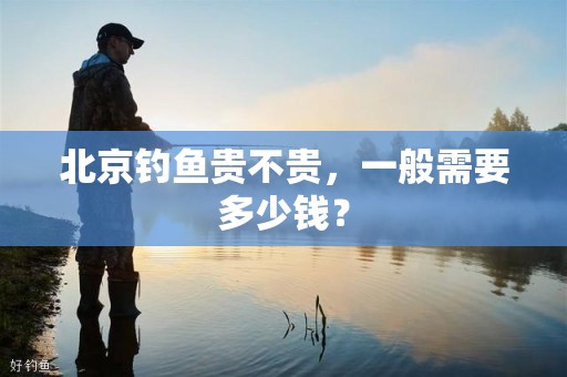 北京钓鱼贵不贵，一般需要多少钱？